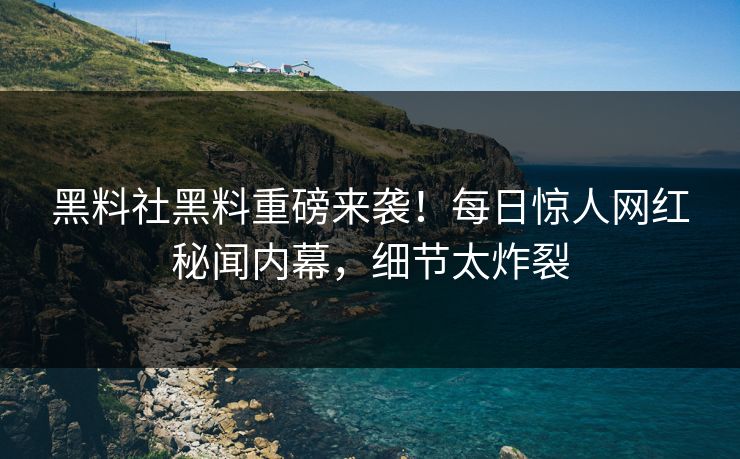 黑料社黑料重磅来袭！每日惊人网红秘闻内幕，细节太炸裂
