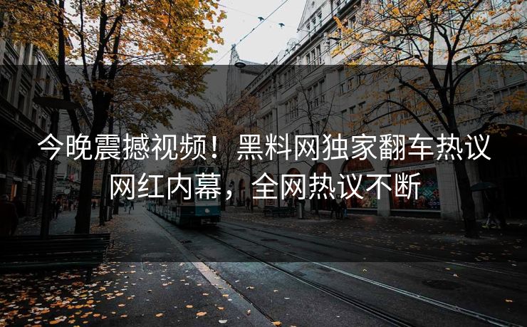今晚震撼视频！黑料网独家翻车热议网红内幕，全网热议不断