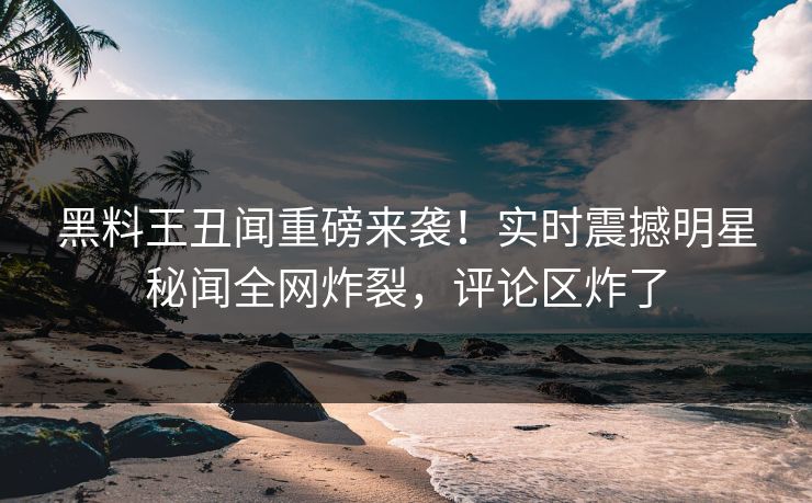 黑料王丑闻重磅来袭！实时震撼明星秘闻全网炸裂，评论区炸了