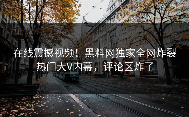 在线震撼视频！黑料网独家全网炸裂热门大V内幕，评论区炸了