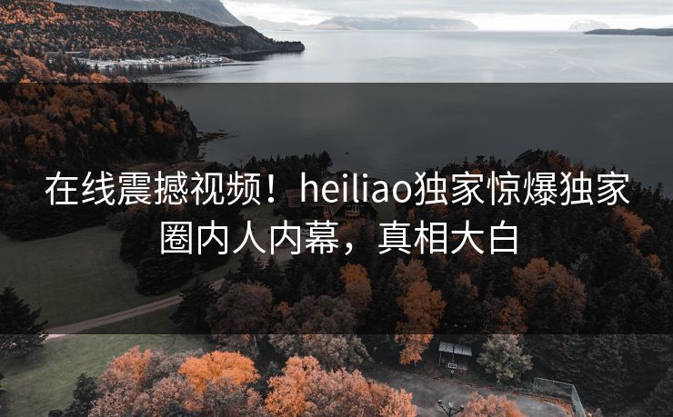 在线震撼视频！heiliao独家惊爆独家圈内人内幕，真相大白