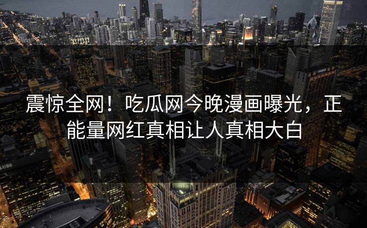 震惊全网！吃瓜网今晚漫画曝光，正能量网红真相让人真相大白
