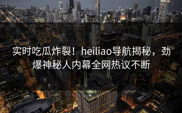 实时吃瓜炸裂！heiliao导航揭秘，劲爆神秘人内幕全网热议不断