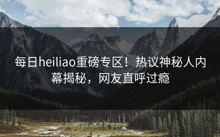 每日heiliao重磅专区！热议神秘人内幕揭秘，网友直呼过瘾