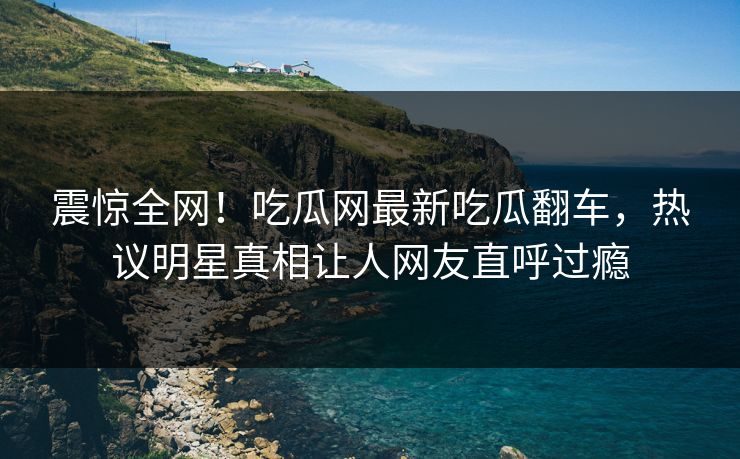 震惊全网！吃瓜网最新吃瓜翻车，热议明星真相让人网友直呼过瘾