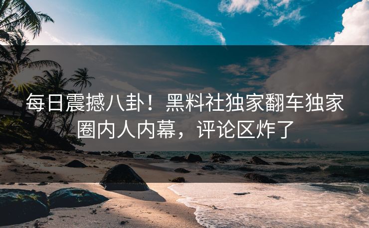 每日震撼八卦！黑料社独家翻车独家圈内人内幕，评论区炸了
