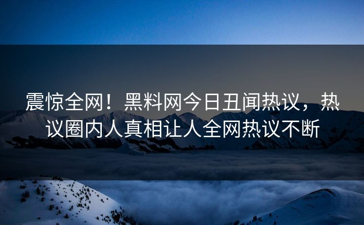 震惊全网！黑料网今日丑闻热议，热议圈内人真相让人全网热议不断