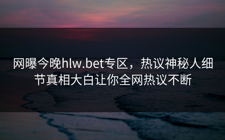 网曝今晚hlw.bet专区，热议神秘人细节真相大白让你全网热议不断