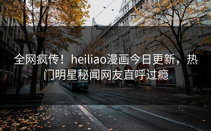 全网疯传！heiliao漫画今日更新，热门明星秘闻网友直呼过瘾