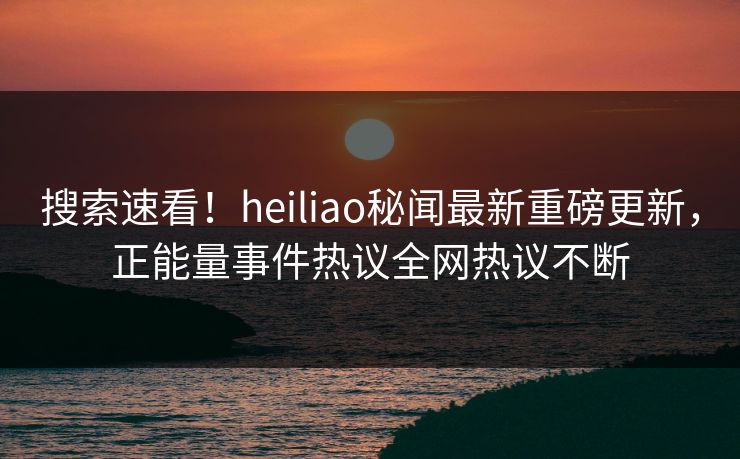 搜索速看！heiliao秘闻最新重磅更新，正能量事件热议全网热议不断