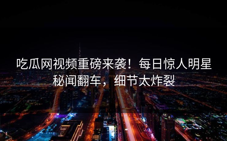 吃瓜网视频重磅来袭！每日惊人明星秘闻翻车，细节太炸裂