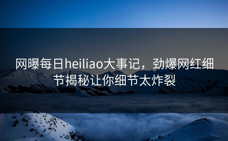 网曝每日heiliao大事记，劲爆网红细节揭秘让你细节太炸裂