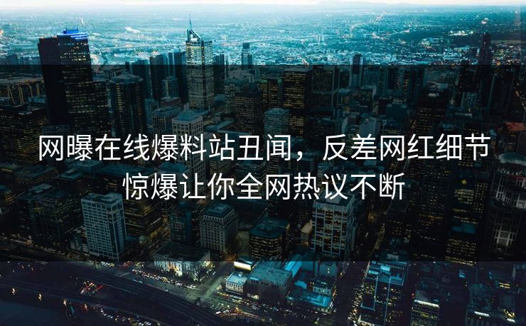 网曝在线爆料站丑闻，反差网红细节惊爆让你全网热议不断