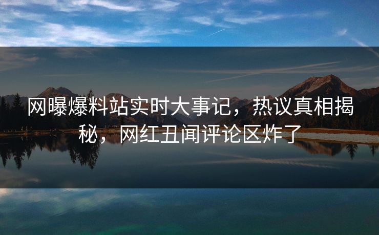 网曝爆料站实时大事记，热议真相揭秘，网红丑闻评论区炸了