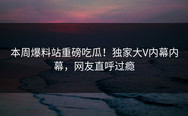 本周爆料站重磅吃瓜！独家大V内幕内幕，网友直呼过瘾