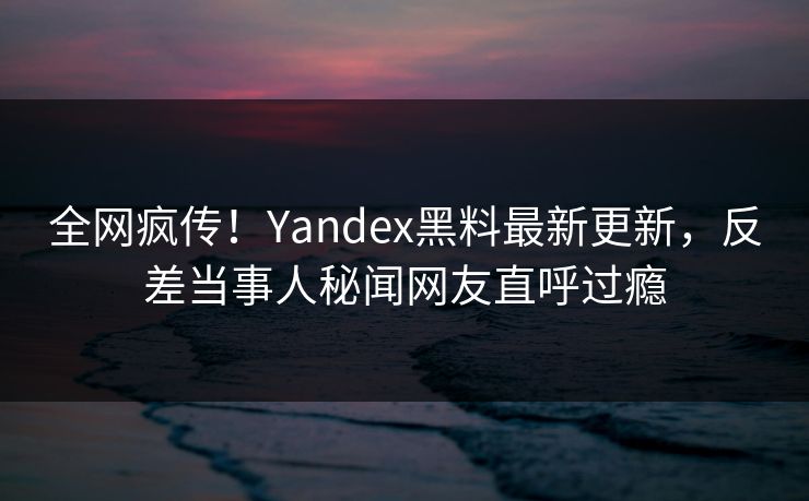 全网疯传！Yandex黑料最新更新，反差当事人秘闻网友直呼过瘾