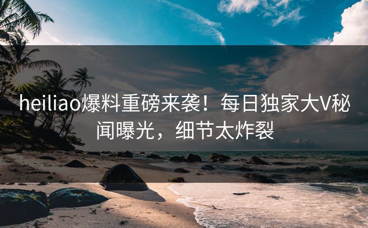 heiliao爆料重磅来袭！每日独家大V秘闻曝光，细节太炸裂
