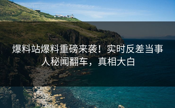 爆料站爆料重磅来袭！实时反差当事人秘闻翻车，真相大白