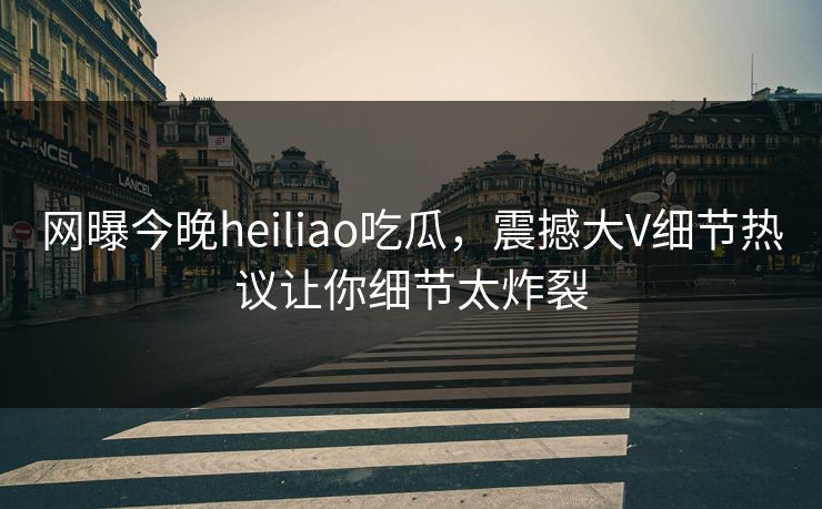 网曝今晚heiliao吃瓜，震撼大V细节热议让你细节太炸裂