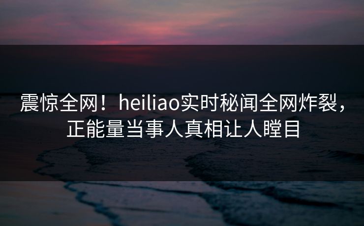 震惊全网！heiliao实时秘闻全网炸裂，正能量当事人真相让人瞠目