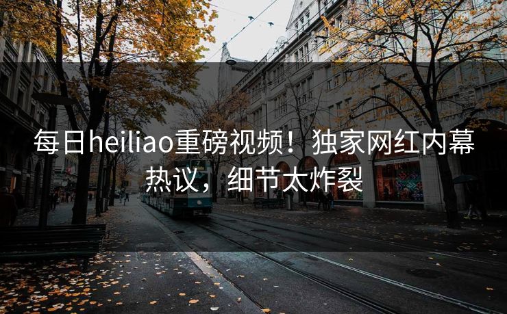 每日heiliao重磅视频！独家网红内幕热议，细节太炸裂