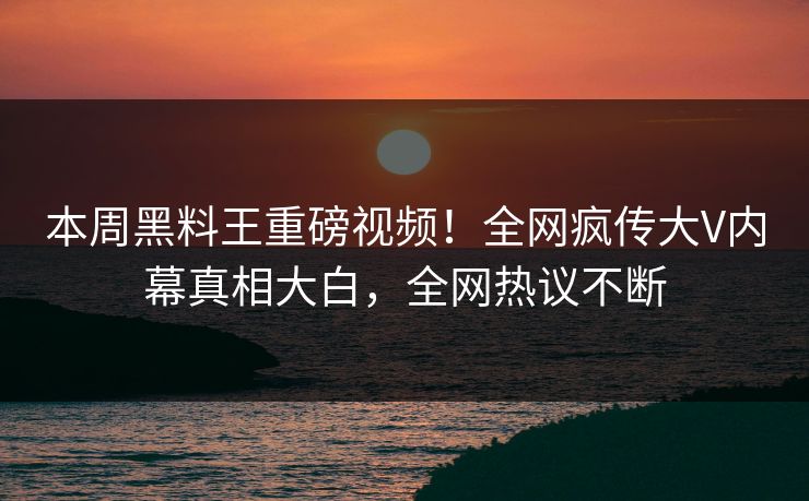 本周黑料王重磅视频！全网疯传大V内幕真相大白，全网热议不断