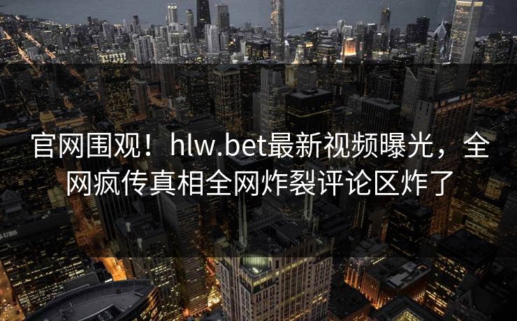 官网围观！hlw.bet最新视频曝光，全网疯传真相全网炸裂评论区炸了