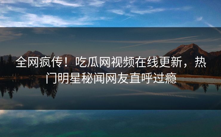 全网疯传！吃瓜网视频在线更新，热门明星秘闻网友直呼过瘾