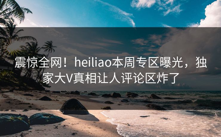 震惊全网！heiliao本周专区曝光，独家大V真相让人评论区炸了