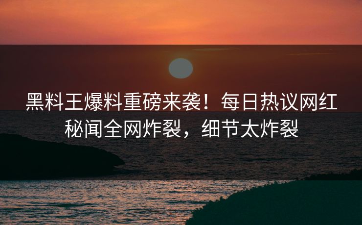 黑料王爆料重磅来袭！每日热议网红秘闻全网炸裂，细节太炸裂