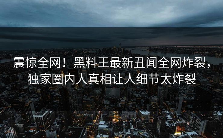震惊全网！黑料王最新丑闻全网炸裂，独家圈内人真相让人细节太炸裂