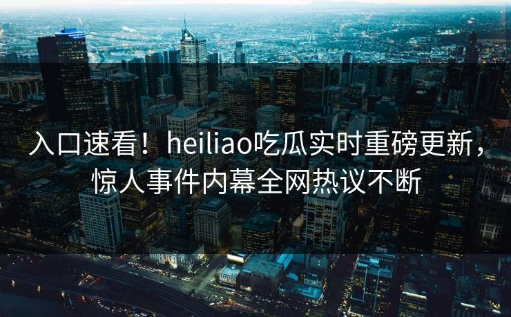 入口速看！heiliao吃瓜实时重磅更新，惊人事件内幕全网热议不断
