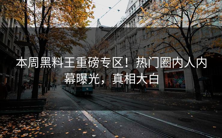 本周黑料王重磅专区！热门圈内人内幕曝光，真相大白