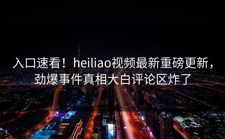 入口速看！heiliao视频最新重磅更新，劲爆事件真相大白评论区炸了