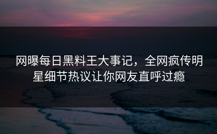 网曝每日黑料王大事记，全网疯传明星细节热议让你网友直呼过瘾