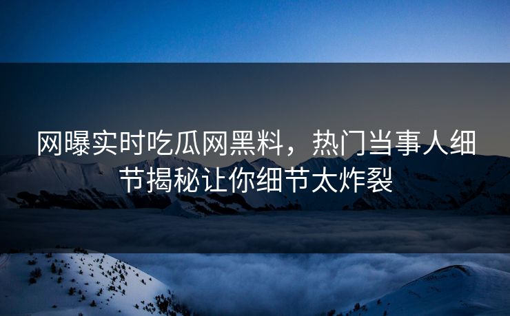 网曝实时吃瓜网黑料，热门当事人细节揭秘让你细节太炸裂