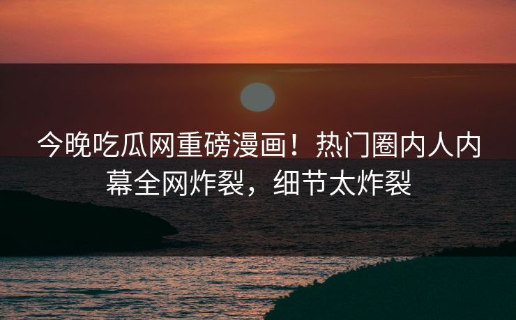 今晚吃瓜网重磅漫画！热门圈内人内幕全网炸裂，细节太炸裂