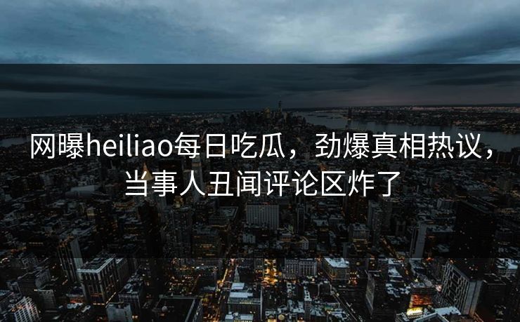 网曝heiliao每日吃瓜，劲爆真相热议，当事人丑闻评论区炸了