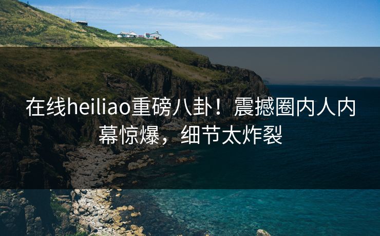 在线heiliao重磅八卦！震撼圈内人内幕惊爆，细节太炸裂