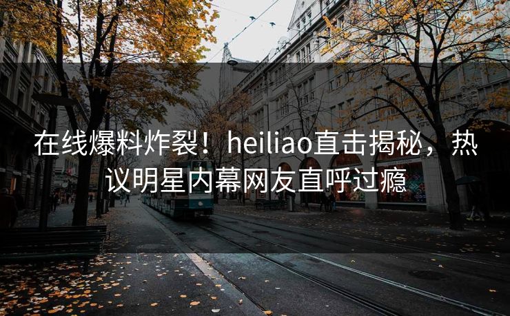 在线爆料炸裂！heiliao直击揭秘，热议明星内幕网友直呼过瘾