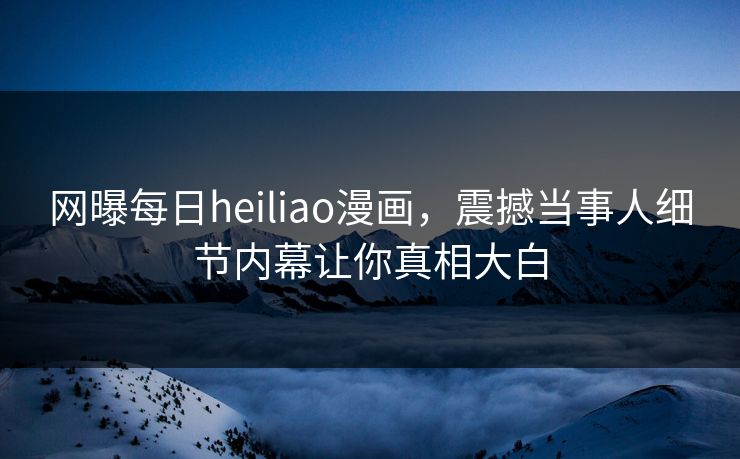 网曝每日heiliao漫画，震撼当事人细节内幕让你真相大白