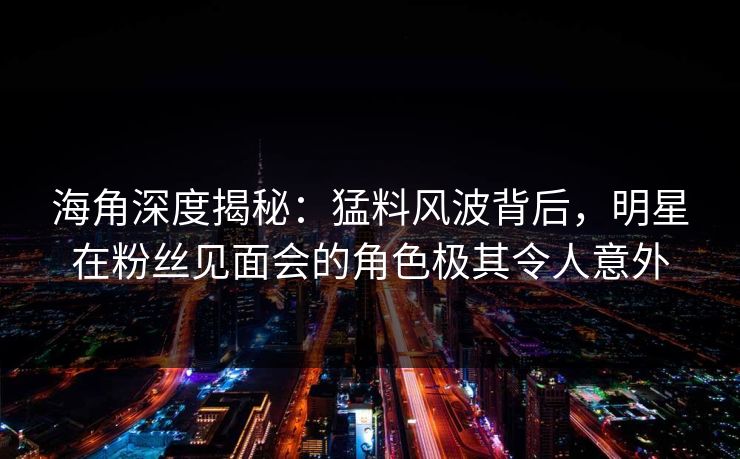 海角深度揭秘：猛料风波背后，明星在粉丝见面会的角色极其令人意外