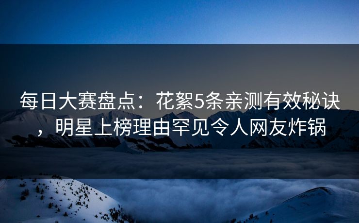 每日大赛盘点：花絮5条亲测有效秘诀，明星上榜理由罕见令人网友炸锅