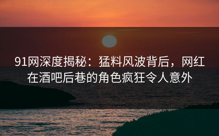 91网深度揭秘：猛料风波背后，网红在酒吧后巷的角色疯狂令人意外