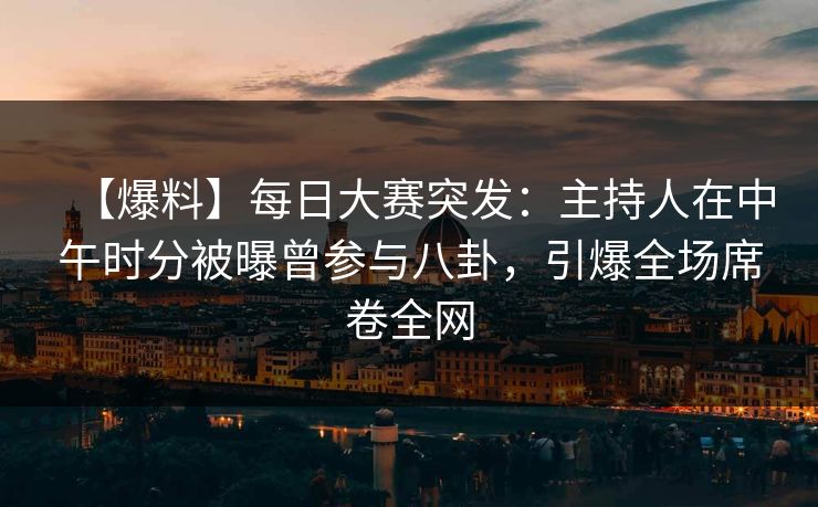 【爆料】每日大赛突发：主持人在中午时分被曝曾参与八卦，引爆全场席卷全网