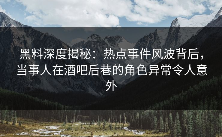 黑料深度揭秘：热点事件风波背后，当事人在酒吧后巷的角色异常令人意外