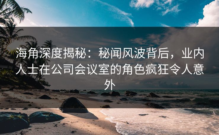 海角深度揭秘：秘闻风波背后，业内人士在公司会议室的角色疯狂令人意外
