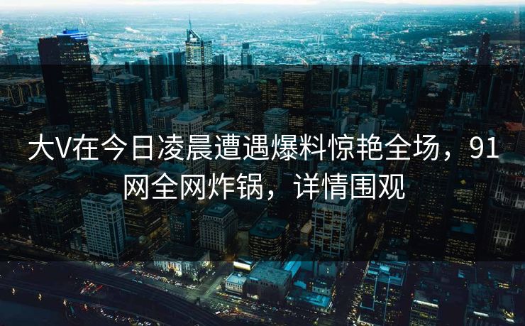 大V在今日凌晨遭遇爆料惊艳全场，91网全网炸锅，详情围观