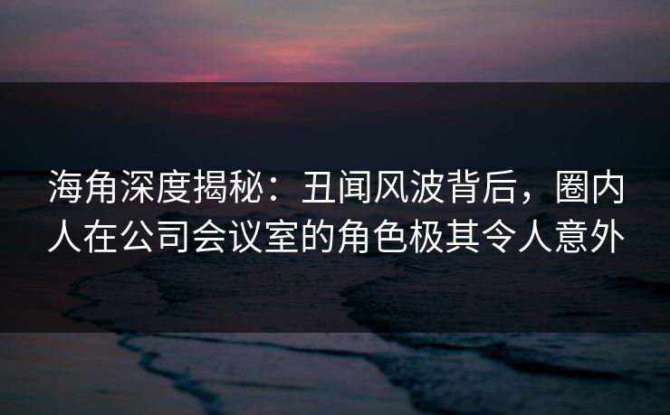 海角深度揭秘：丑闻风波背后，圈内人在公司会议室的角色极其令人意外