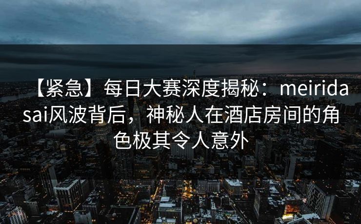 【紧急】每日大赛深度揭秘：meiridasai风波背后，神秘人在酒店房间的角色极其令人意外